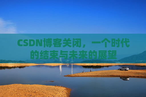 CSDN博客关闭，一个时代的结束与未来的展望